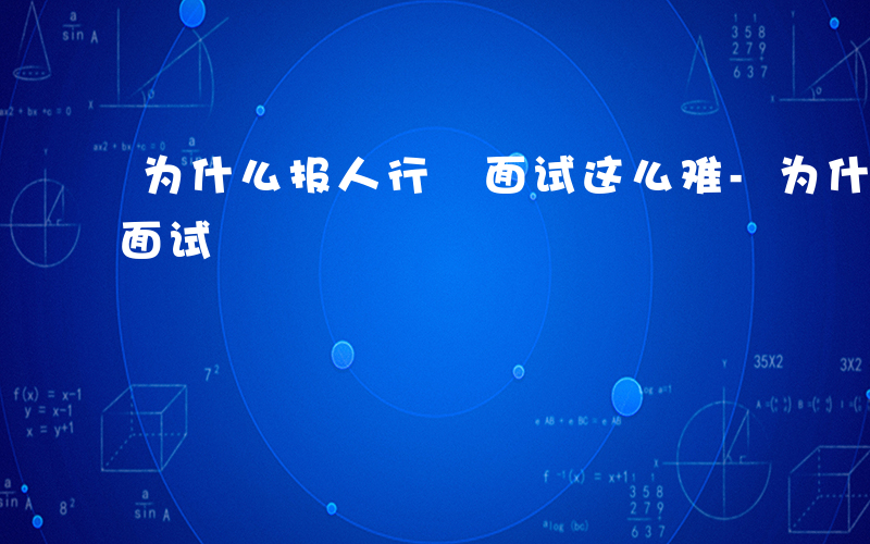 为什么报人行 面试这么难-为什么报人行 面试